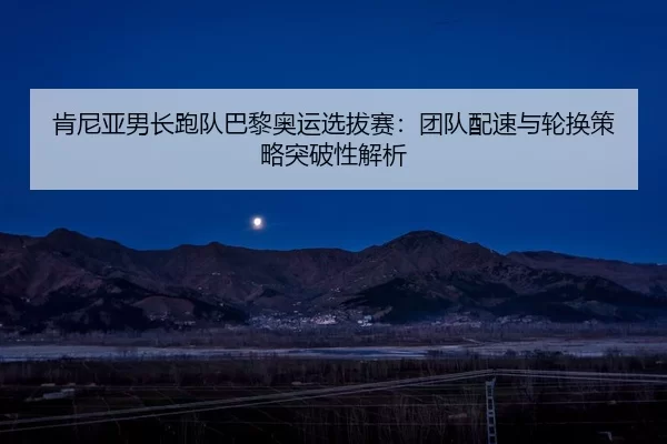 肯尼亚男长跑队巴黎奥运选拔赛：团队配速与轮换策略突破性解析