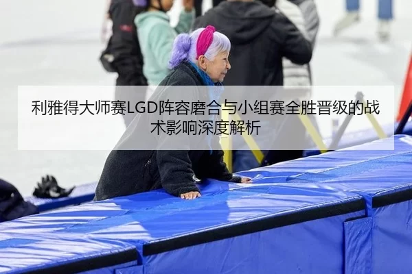 利雅得大师赛LGD阵容磨合与小组赛全胜晋级的战术影响深度解析